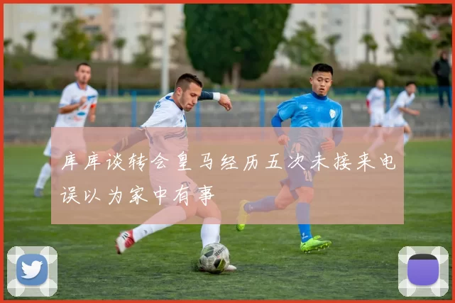 库库谈转会皇马经历五次未接来电误以为家中有事