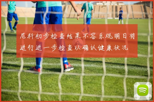 尼科初步检查结果不容乐观明日将进行进一步检查以确认健康状况