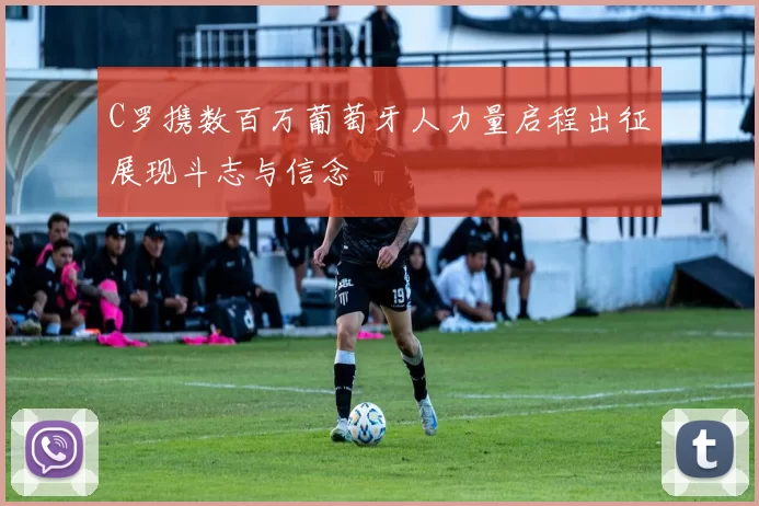 C罗携数百万葡萄牙人力量启程出征展现斗志与信念