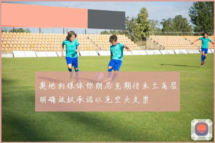 奥地利媒体称朗尼克期待米兰高层明确放权承诺以免空头支票