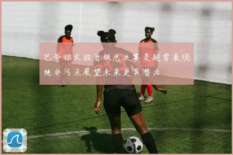 巴爷称文班晋级总决赛是超常表现绝非污点展望未来更具潜力