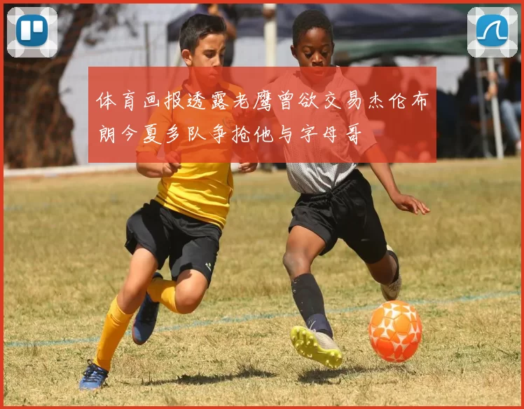 体育画报透露老鹰曾欲交易杰伦布朗今夏多队争抢他与字母哥