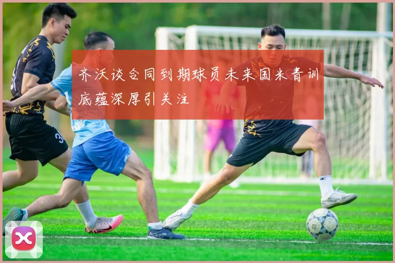齐沃谈合同到期球员未来国米青训底蕴深厚引关注