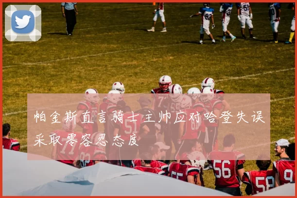 帕金斯直言骑士主帅应对哈登失误采取零容忍态度