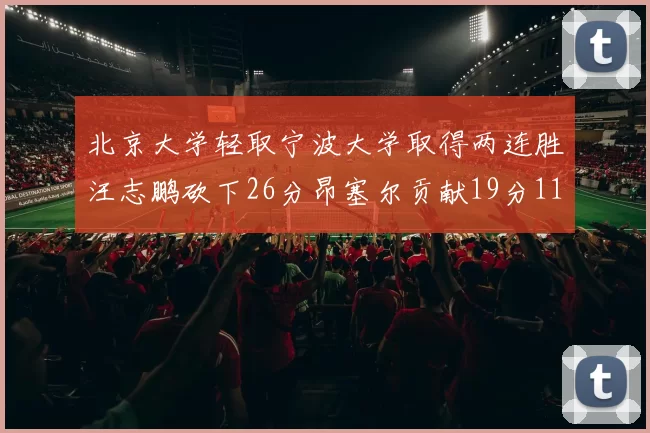 北京大学轻取宁波大学取得两连胜汪志鹏砍下26分昂塞尔贡献19分11篮板5助攻
