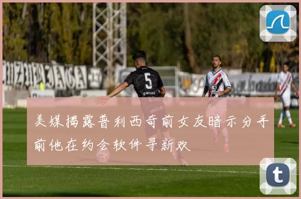 美媒揭露普利西奇前女友暗示分手前他在约会软件寻新欢